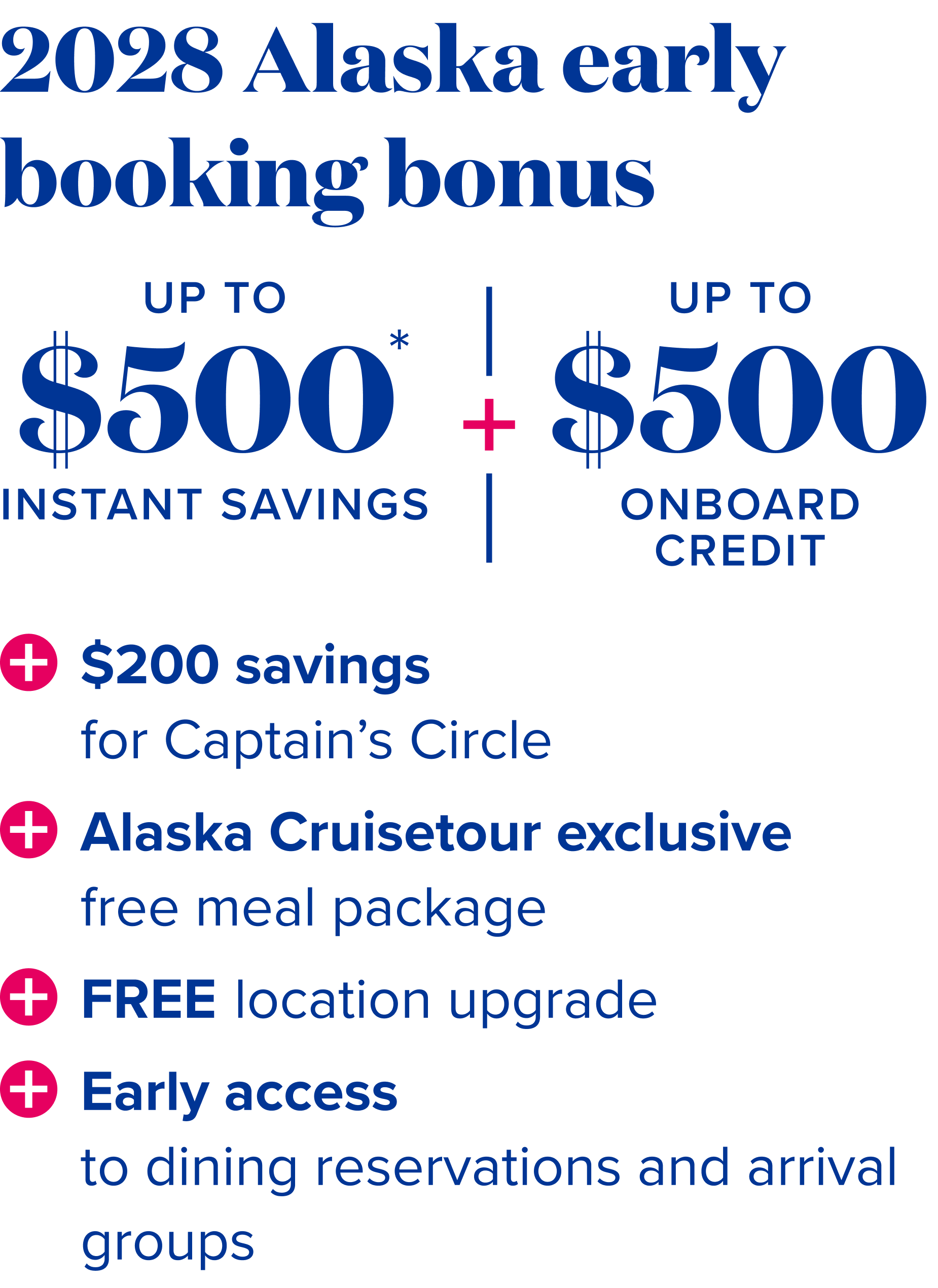 2028 Alaska early booking bonus - up to $500 instant savings* + up to $500 onboard credit + free location upgrade + $200 savings for Captain Circle + Alaska Cruisetour exclusive meal package + Free location upgrade + early access to dining reservations and arrival groups