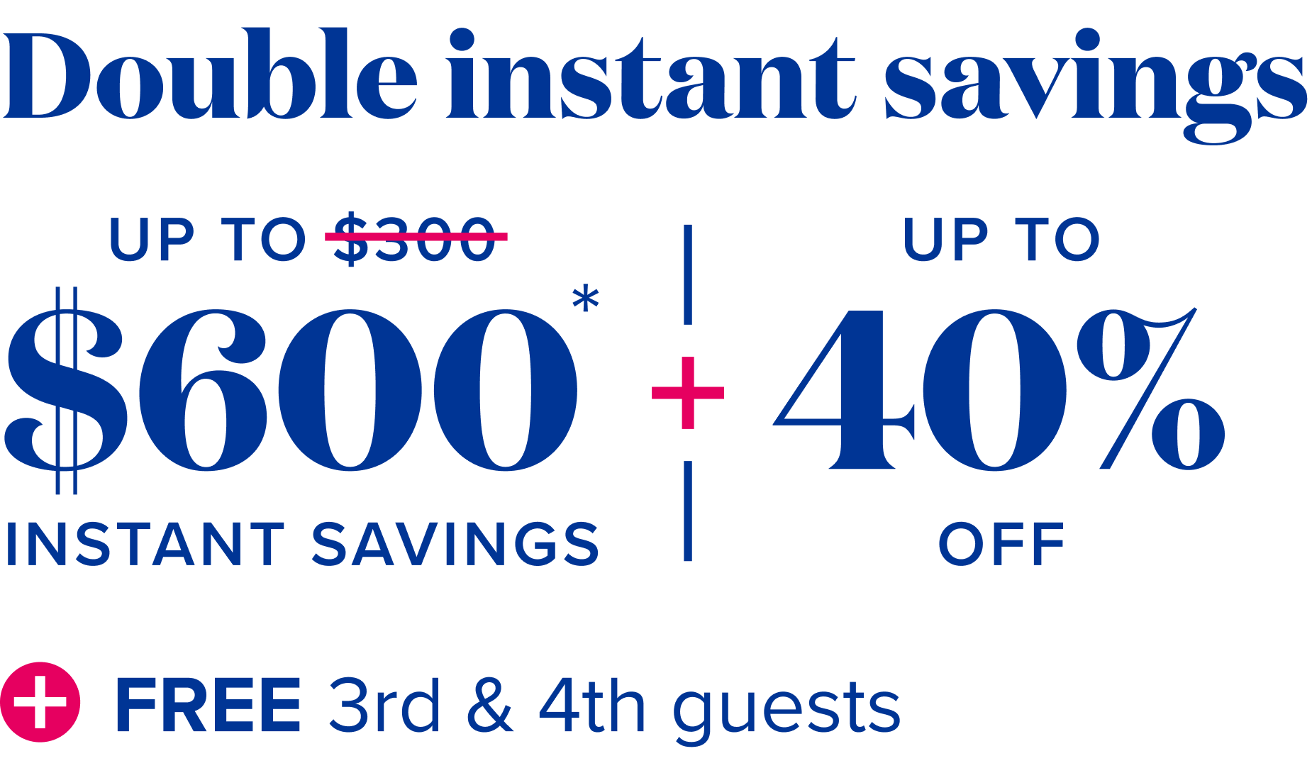 Double insetant savings-  up to $600 instant savings, plus up to 40% off, plus free 3rd and 4th guests