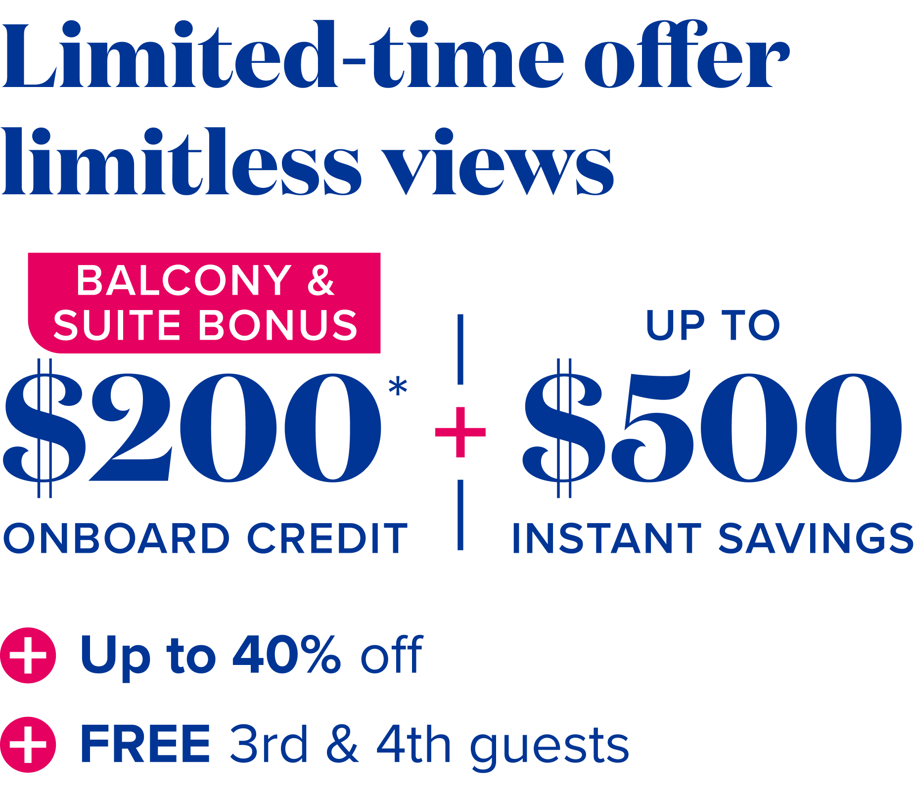 Limited time-offer, limitless view: balcony and suites bonus, $200 onboard credit*, plus up to $500 instant savings, plus up to 40% off, plus free 3rd and 4th guests